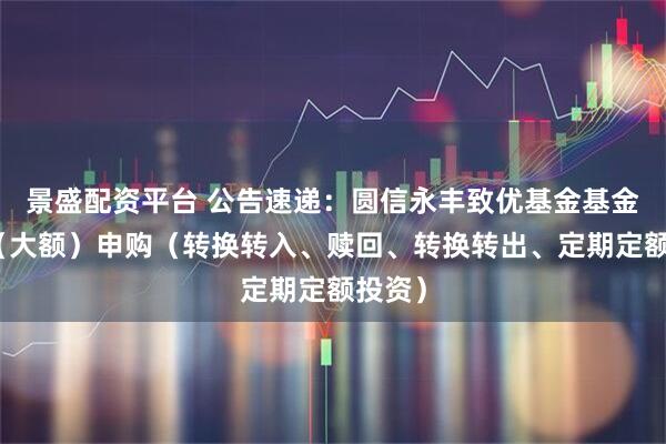 景盛配资平台 公告速递：圆信永丰致优基金基金暂停（大额）申购（转换转入、赎回、转换转出、定期定额投资）