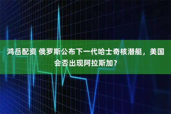 鸿岳配资 俄罗斯公布下一代哈士奇核潜艇，美国会否出现阿拉斯加？