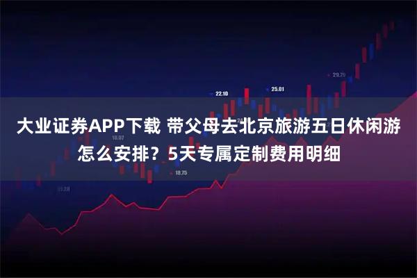 大业证券APP下载 带父母去北京旅游五日休闲游怎么安排?5天专属定制费用明细