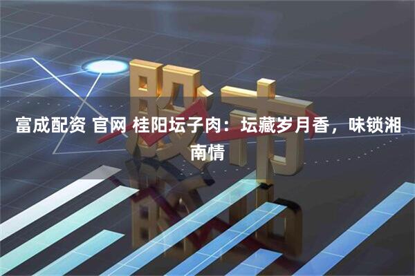 富成配资 官网 桂阳坛子肉：坛藏岁月香，味锁湘南情