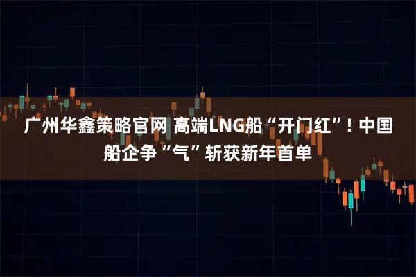 广州华鑫策略官网 高端LNG船“开门红”! 中国船企争“气”斩获新年首单