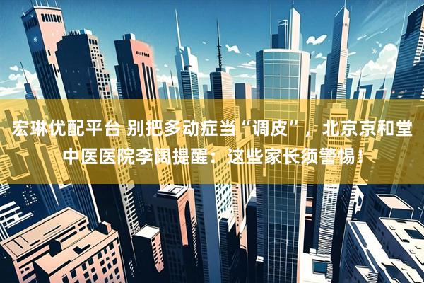 宏琳优配平台 别把多动症当“调皮”，北京京和堂中医医院李阔提醒：这些家长须警惕！