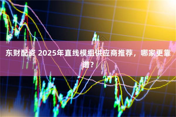 东财配资 2025年直线模组供应商推荐，哪家更靠谱？