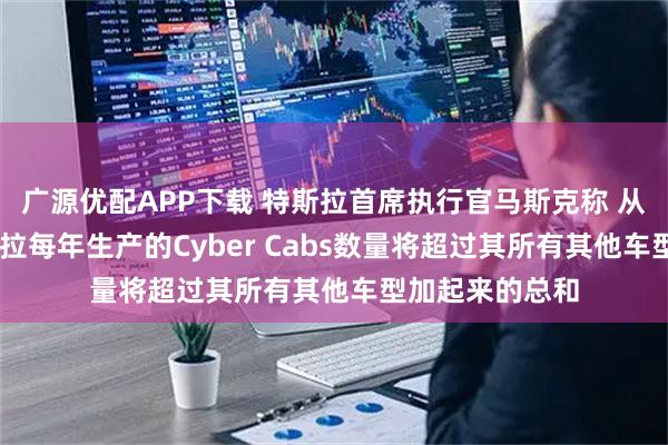 广源优配APP下载 特斯拉首席执行官马斯克称 从长远来看 特斯拉每年生产的Cyber Cabs数量将超过其所有其他车型加起来的总和