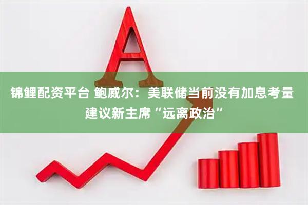 锦鲤配资平台 鲍威尔：美联储当前没有加息考量 建议新主席“远离政治”