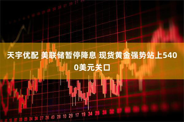 天宇优配 美联储暂停降息 现货黄金强势站上5400美元关口