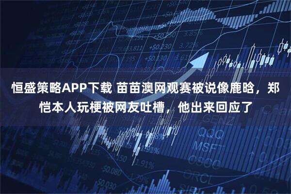 恒盛策略APP下载 苗苗澳网观赛被说像鹿晗，郑恺本人玩梗被网友吐槽，他出来回应了