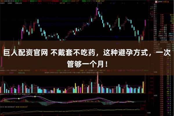巨人配资官网 不戴套不吃药，这种避孕方式，一次管够一个月！