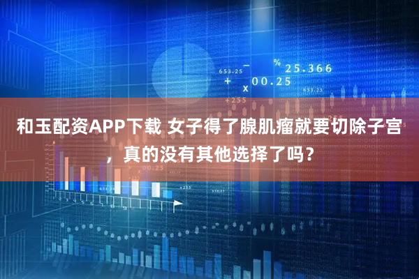 和玉配资APP下载 女子得了腺肌瘤就要切除子宫，真的没有其他选择了吗？