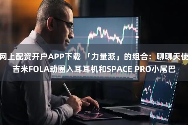 网上配资开户APP下载 「力量派」的组合：聊聊天使吉米FOLA动圈入耳耳机和SPACE PRO小尾巴