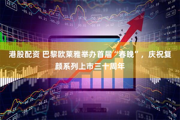 港股配资 巴黎欧莱雅举办首届“春晚”，庆祝复颜系列上市三十周年