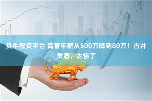 贝牛配资平台 高管年薪从500万降到80万！古井贡酒，太惨了