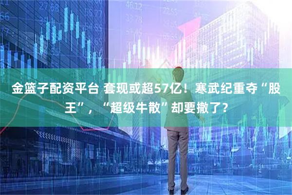 金篮子配资平台 套现或超57亿！寒武纪重夺“股王”，“超级牛散”却要撤了？