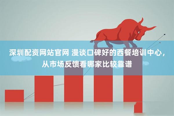 深圳配资网站官网 漫谈口碑好的西餐培训中心，从市场反馈看哪家比较靠谱