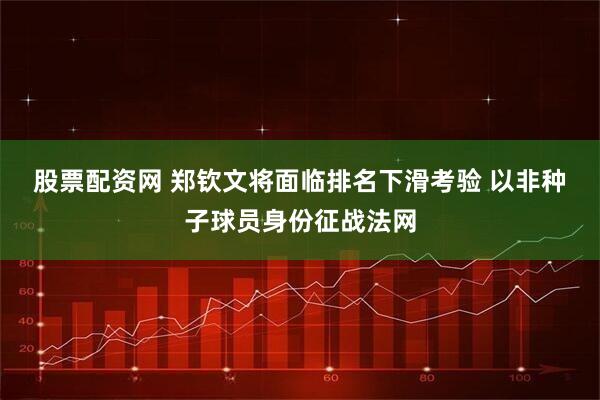股票配资网 郑钦文将面临排名下滑考验 以非种子球员身份征战法网